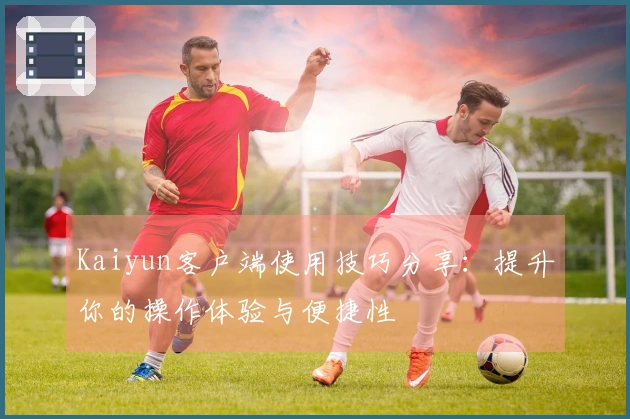 Kaiyun客户端使用技巧分享：提升你的操作体验与便捷性