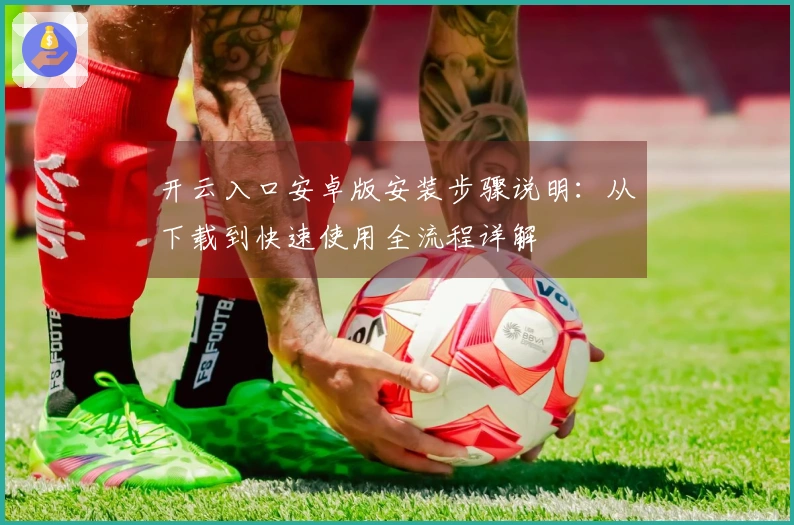 开云入口安卓版安装步骤说明：从下载到快速使用全流程详解